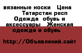 вязанные носки › Цена ­ 350 - Татарстан респ. Одежда, обувь и аксессуары » Женская одежда и обувь   